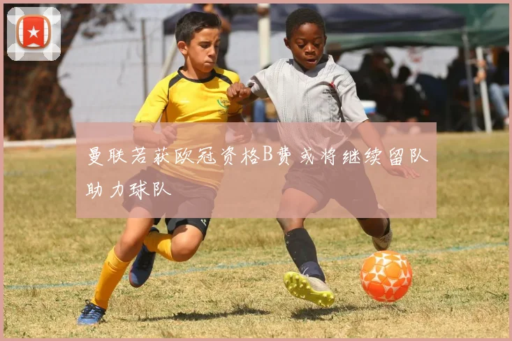 曼联若获欧冠资格B费或将继续留队助力球队
