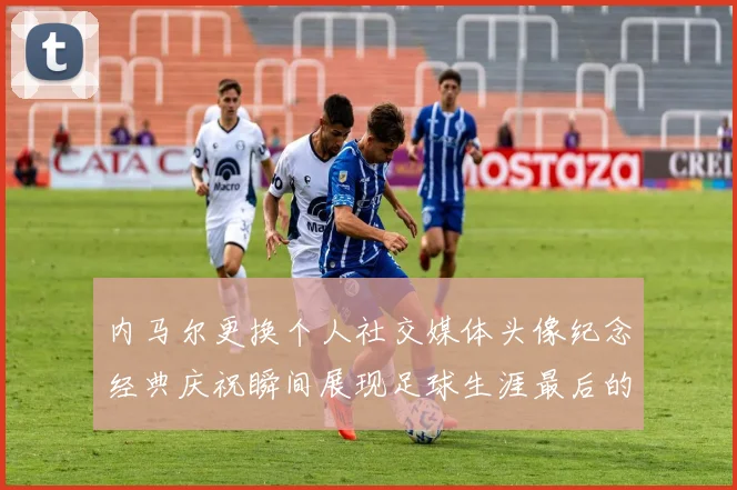 内马尔更换个人社交媒体头像纪念经典庆祝瞬间展现足球生涯最后的辉煌时刻