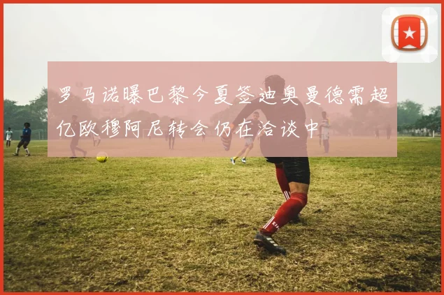 罗马诺曝巴黎今夏签迪奥曼德需超亿欧穆阿尼转会仍在洽谈中