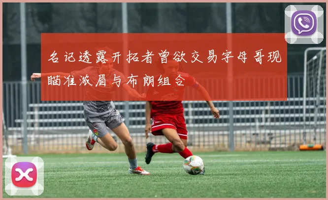 名记透露开拓者曾欲交易字母哥现瞄准浓眉与布朗组合