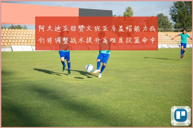 阿夫迪亚称赞文班亚马盖帽能力我们将调整战术提升高难度投篮命中率