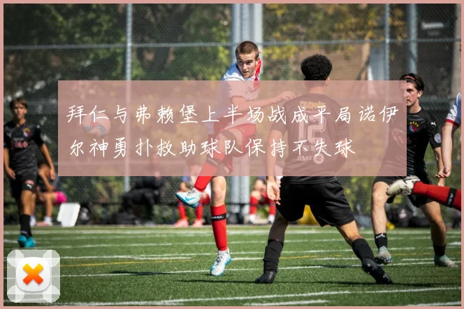 拜仁与弗赖堡上半场战成平局诺伊尔神勇扑救助球队保持不失球
