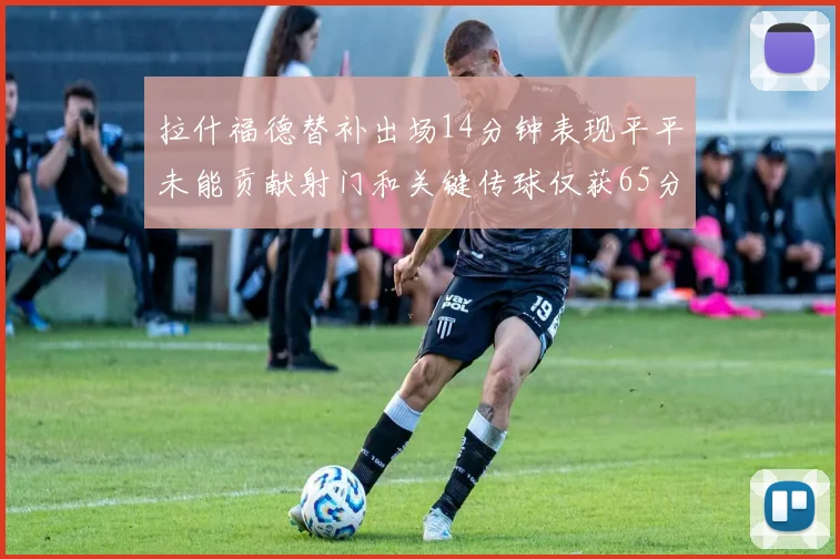 拉什福德替补出场14分钟表现平平未能贡献射门和关键传球仅获65分