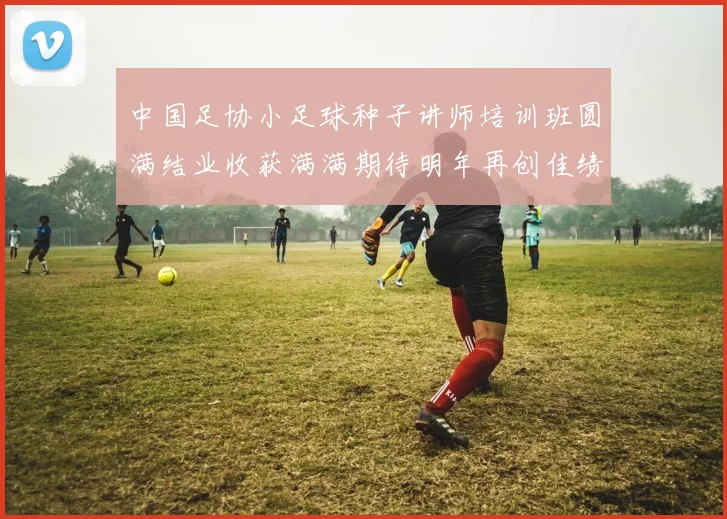中国足协小足球种子讲师培训班圆满结业收获满满期待明年再创佳绩