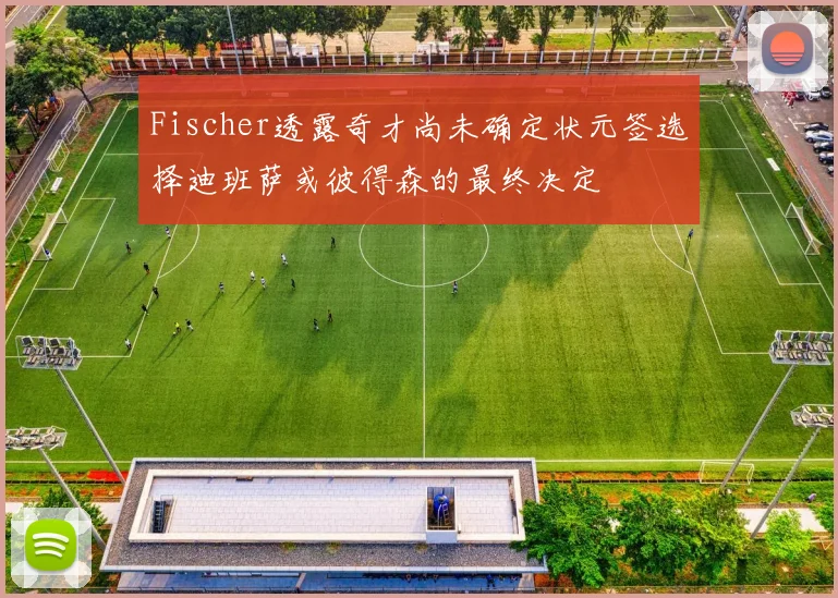 Fischer透露奇才尚未确定状元签选择迪班萨或彼得森的最终决定
