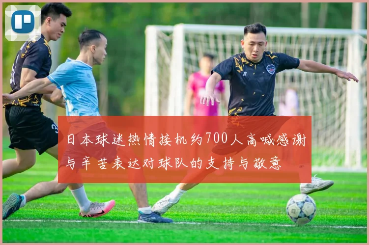 日本球迷热情接机约700人高喊感谢与辛苦表达对球队的支持与敬意