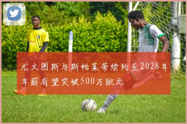尤文图斯与斯帕莱蒂续约至2028年年薪有望突破500万欧元