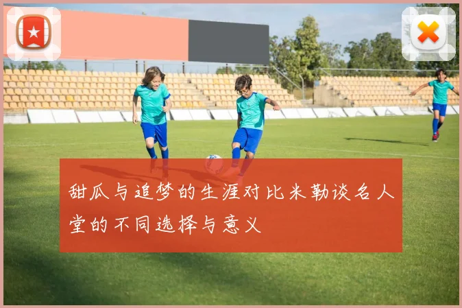 甜瓜与追梦的生涯对比米勒谈名人堂的不同选择与意义