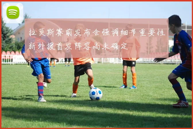 拉莫斯赛前发布会强调细节重要性新外援首发阵容尚未确定