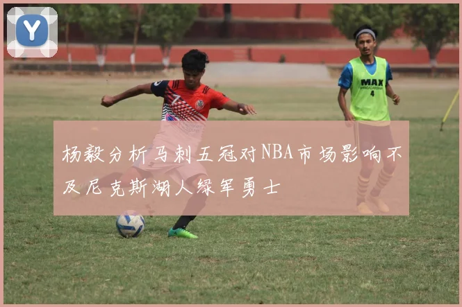 杨毅分析马刺五冠对NBA市场影响不及尼克斯湖人绿军勇士
