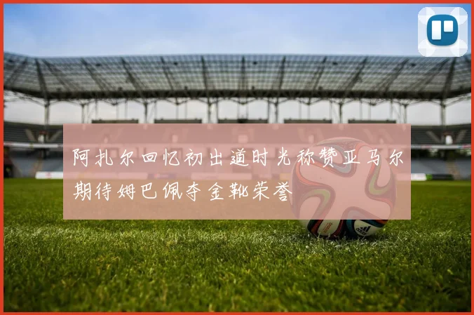 阿扎尔回忆初出道时光称赞亚马尔期待姆巴佩夺金靴荣誉