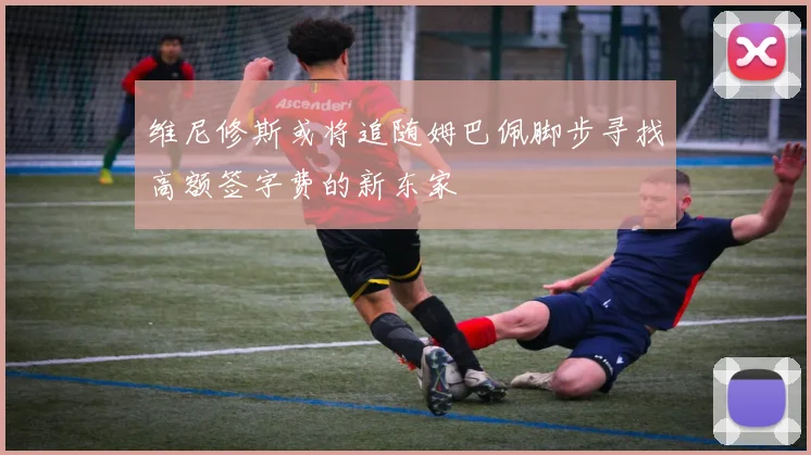 维尼修斯或将追随姆巴佩脚步寻找高额签字费的新东家