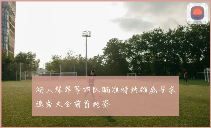 湖人绿军等四队瞄准特纳雄鹿寻求选秀大会前首轮签
