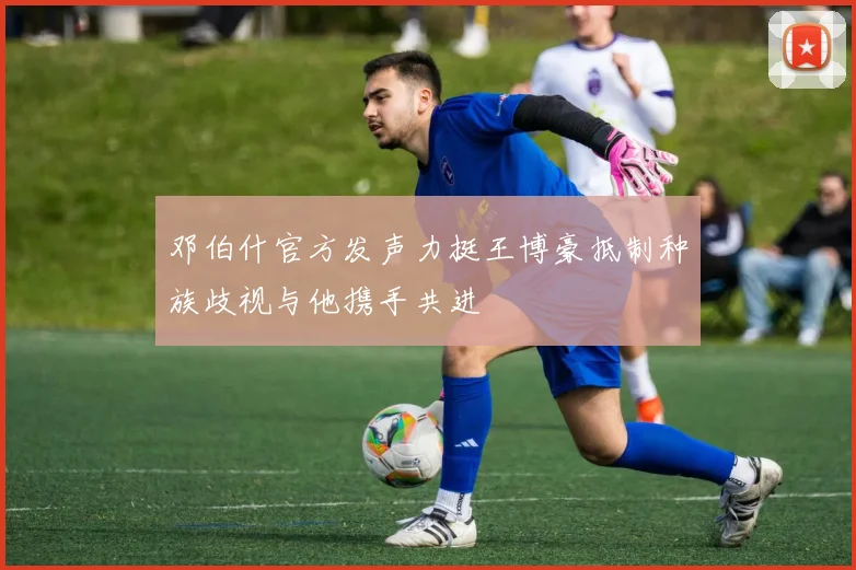 邓伯什官方发声力挺王博豪抵制种族歧视与他携手共进