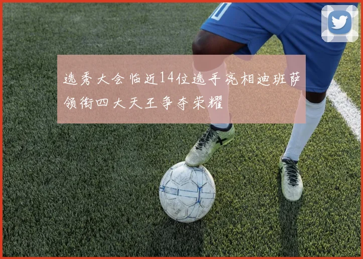 选秀大会临近14位选手亮相迪班萨领衔四大天王争夺荣耀