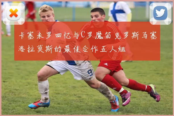 卡塞米罗回忆与C罗魔笛克罗斯马塞洛拉莫斯的最佳合作五人组
