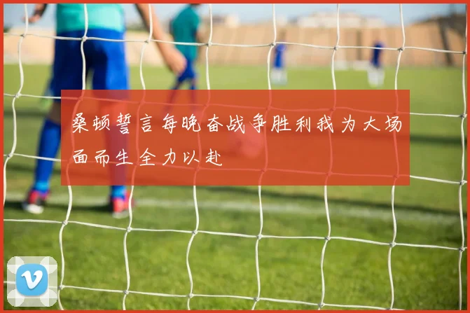 桑顿誓言每晚奋战争胜利我为大场面而生全力以赴