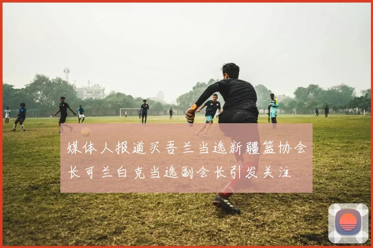 媒体人报道买吾兰当选新疆篮协会长可兰白克当选副会长引发关注