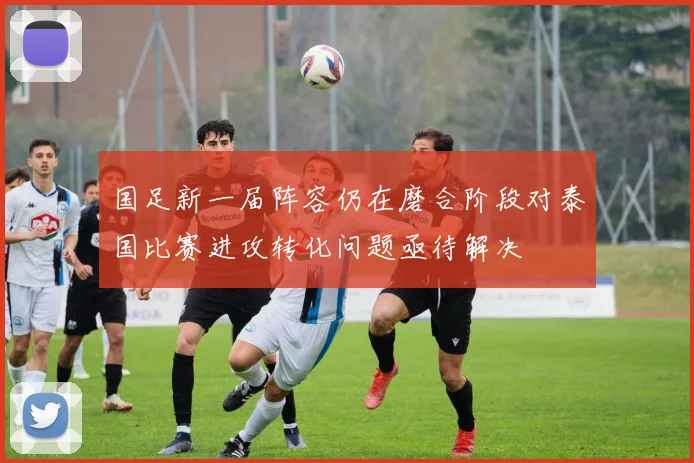 国足新一届阵容仍在磨合阶段对泰国比赛进攻转化问题亟待解决