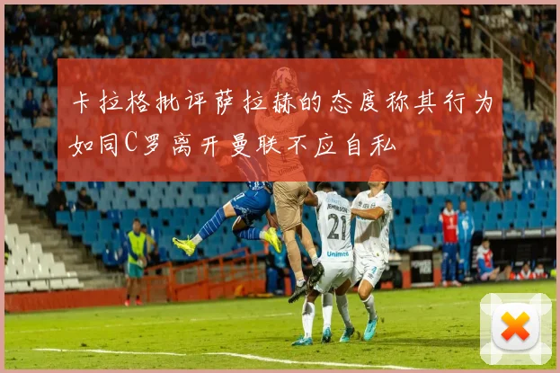 卡拉格批评萨拉赫的态度称其行为如同C罗离开曼联不应自私