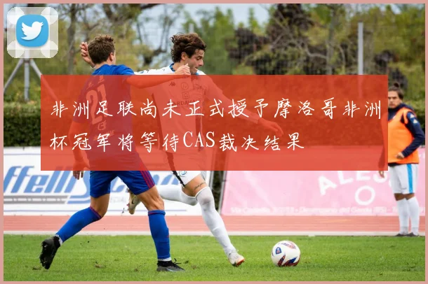 非洲足联尚未正式授予摩洛哥非洲杯冠军将等待CAS裁决结果